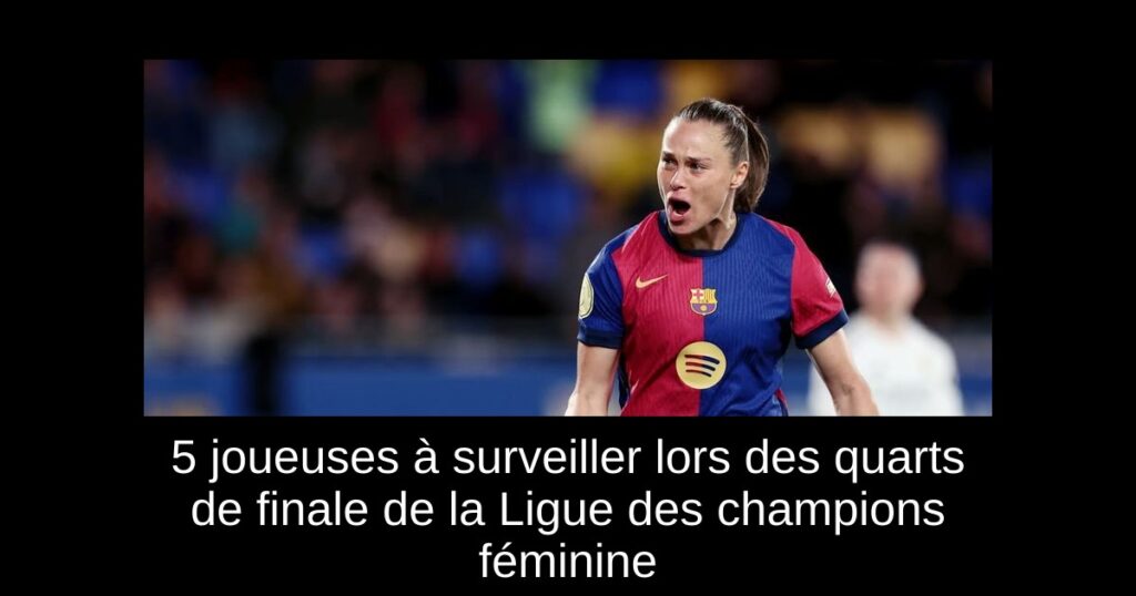 5 joueuses à surveiller lors des quarts de finale de la Ligue des champions féminine