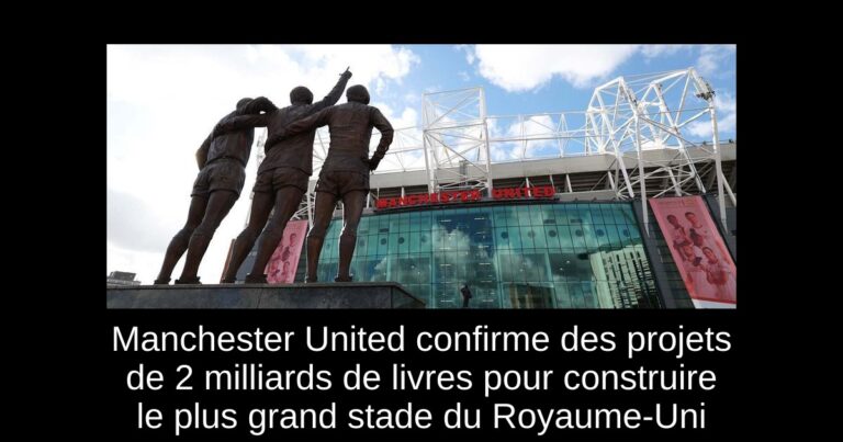 Manchester United confirme des projets de 2 milliards de livres pour construire le plus grand stade du Royaume-Uni