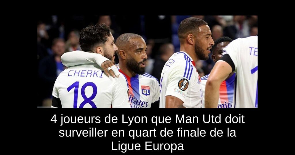 4 joueurs de Lyon que Man Utd doit surveiller en quart de finale de la Ligue Europa