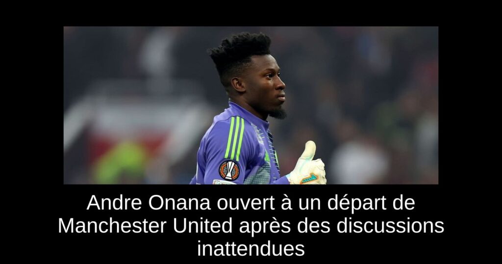 Andre Onana ouvert à un départ de Manchester United après des discussions inattendues