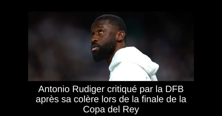 Antonio Rudiger critiqué par la DFB après sa colère lors de la finale de la Copa del Rey