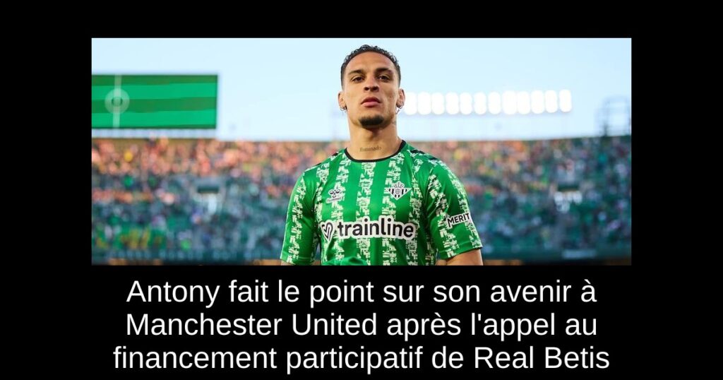 Antony fait le point sur son avenir à Manchester United après l'appel au financement participatif de Real Betis