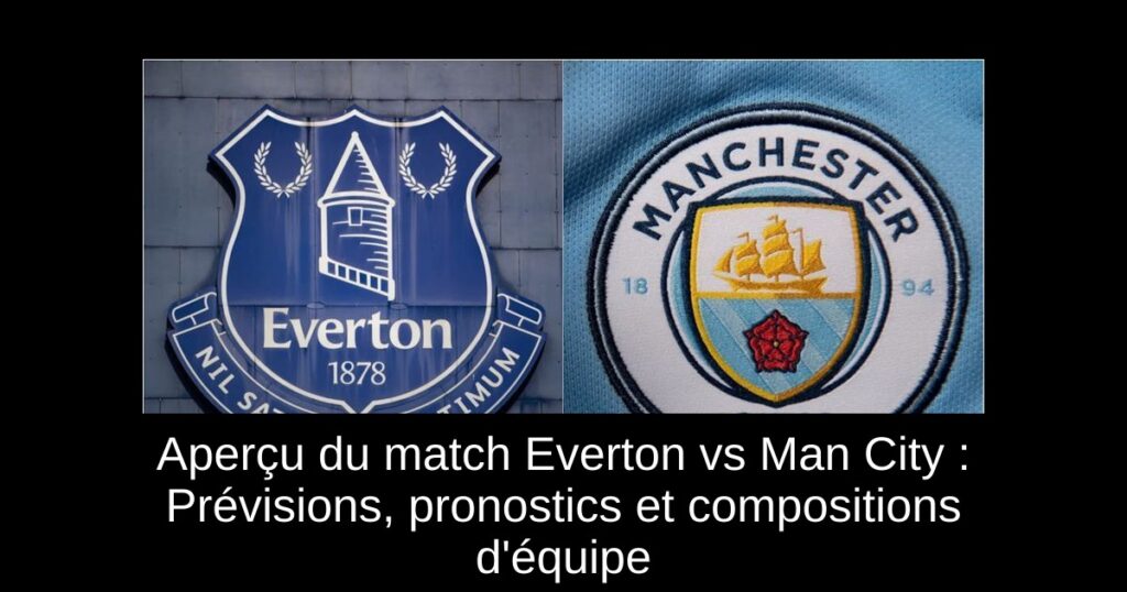 Aperçu du match Everton vs Man City : Prévisions, pronostics et compositions d'équipe
