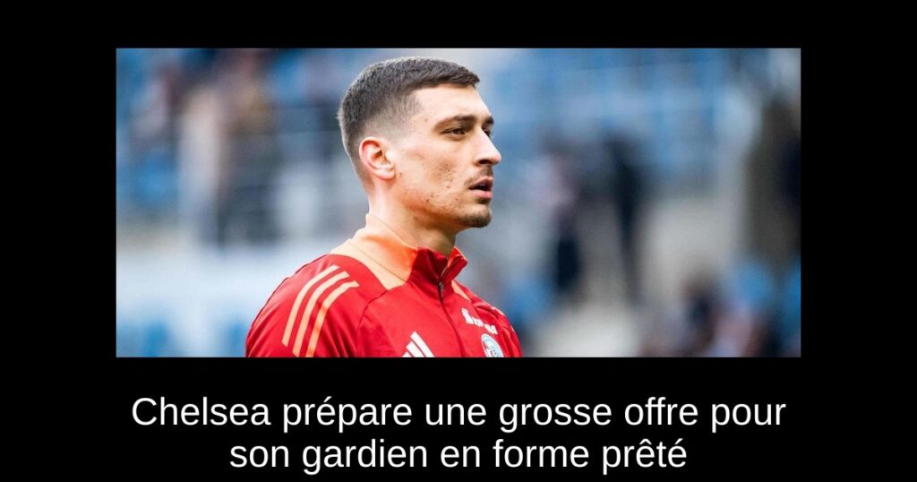 Chelsea prépare une grosse offre pour son gardien en forme prêté