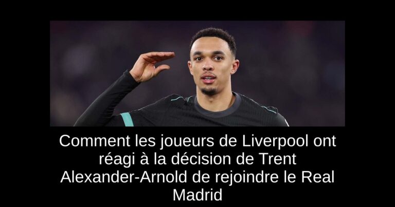 Comment les joueurs de Liverpool ont réagi à la décision de Trent Alexander-Arnold de rejoindre le Real Madrid