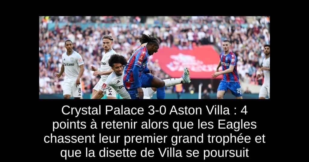 Crystal Palace 3-0 Aston Villa : 4 points à retenir alors que les Eagles chassent leur premier grand trophée et que la disette de Villa se poursuit