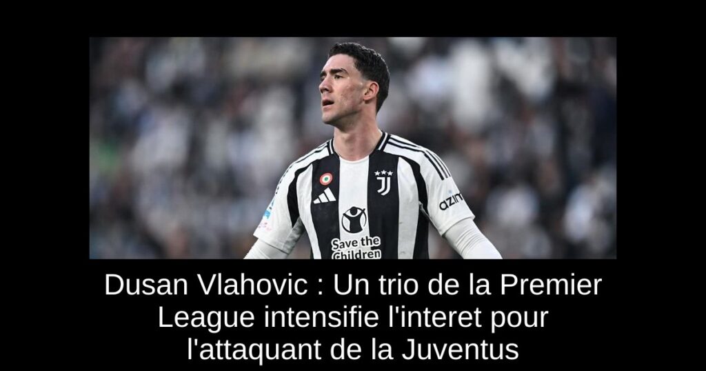 Dusan Vlahovic : Un trio de la Premier League intensifie l'interet pour l'attaquant de la Juventus