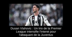Dusan Vlahovic : Un trio de la Premier League intensifie l&rsquo;interet pour l&rsquo;attaquant de la Juventus