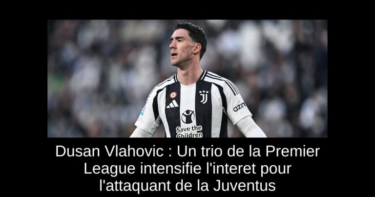Dusan Vlahovic : Un trio de la Premier League intensifie l'interet pour l'attaquant de la Juventus