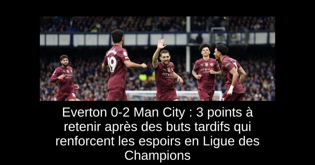 Everton 0-2 Man City : 3 points à retenir après des buts tardifs qui renforcent les espoirs en Ligue des Champions