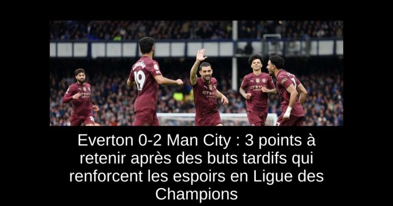 Everton 0-2 Man City : 3 points à retenir après des buts tardifs qui renforcent les espoirs en Ligue des Champions