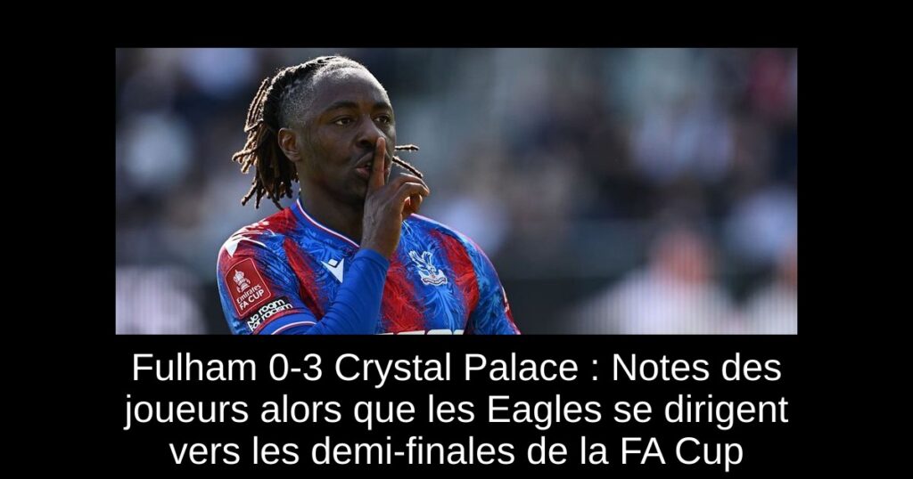 Fulham 0-3 Crystal Palace : Notes des joueurs alors que les Eagles se dirigent vers les demi-finales de la FA Cup