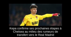 Kepa confirme ses prochaines étapes à Chelsea au milieu des rumeurs de transfert vers le Real Madrid