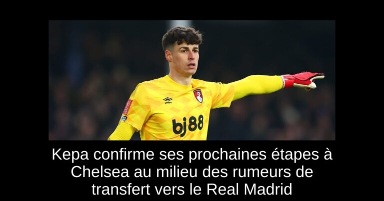 Kepa confirme ses prochaines étapes à Chelsea au milieu des rumeurs de transfert vers le Real Madrid