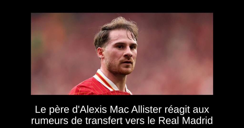Le père d'Alexis Mac Allister réagit aux rumeurs de transfert vers le Real Madrid