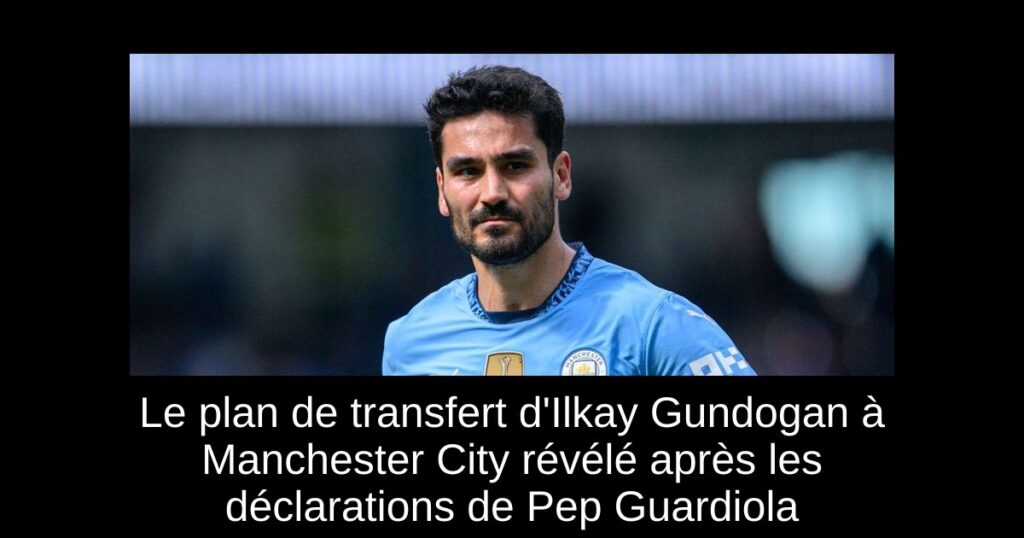 Le plan de transfert d'Ilkay Gundogan à Manchester City révélé après les déclarations de Pep Guardiola