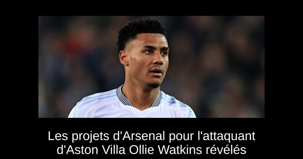 Les projets d'Arsenal pour l'attaquant d'Aston Villa Ollie Watkins révélés