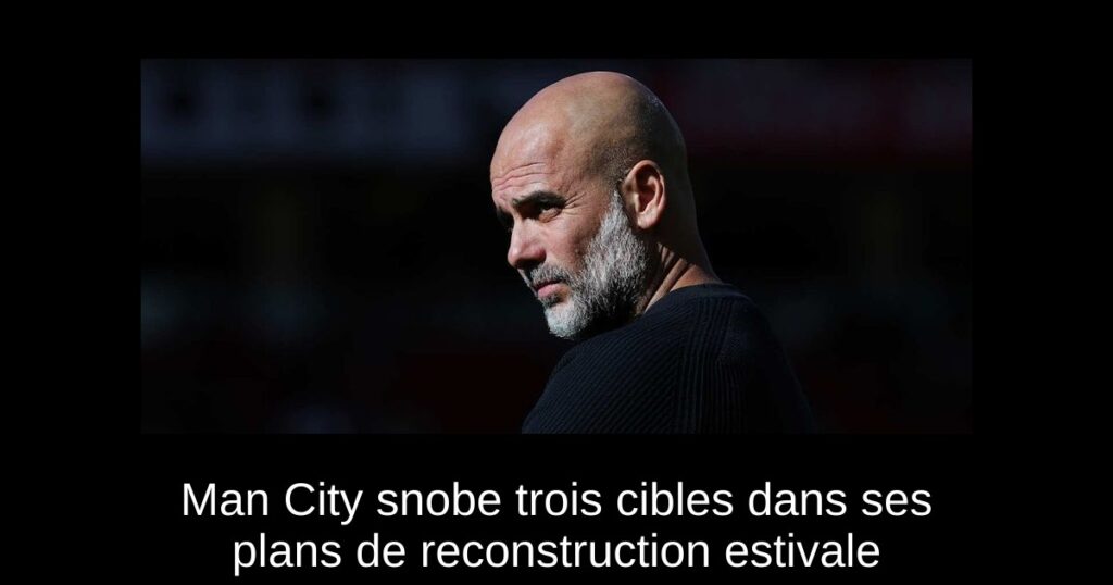 Man City snobe trois cibles dans ses plans de reconstruction estivale