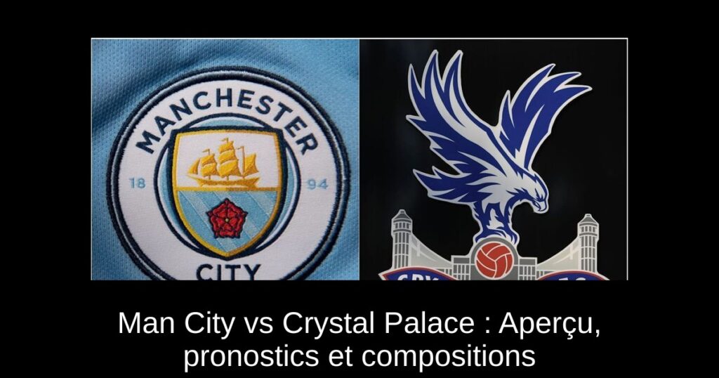 Man City vs Crystal Palace : Aperçu, pronostics et compositions