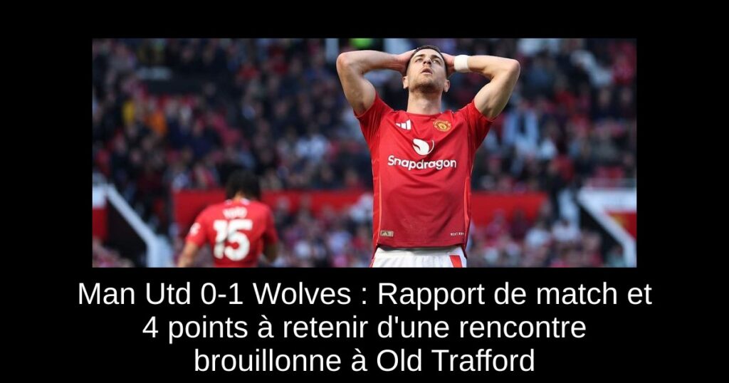 Man Utd 0-1 Wolves : Rapport de match et 4 points à retenir d'une rencontre brouillonne à Old Trafford