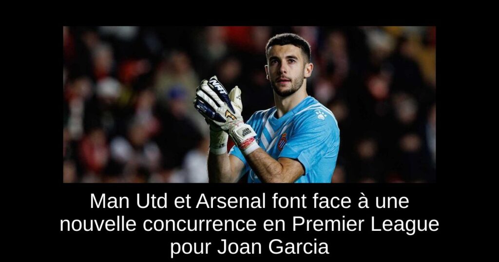 Man Utd et Arsenal font face à une nouvelle concurrence en Premier League pour Joan Garcia