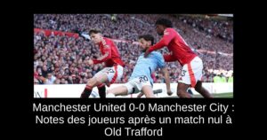 Manchester United 0-0 Manchester City : Notes des joueurs après un match nul à Old Trafford