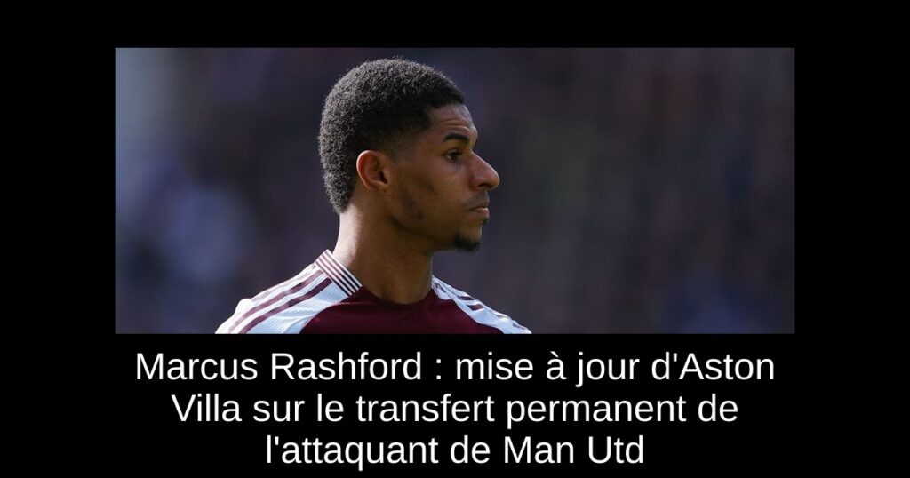 Marcus Rashford : mise à jour d'Aston Villa sur le transfert permanent de l'attaquant de Man Utd