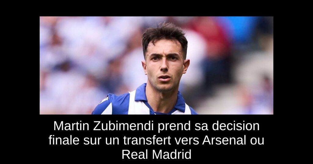 Martin Zubimendi prend sa decision finale sur un transfert vers Arsenal ou Real Madrid
