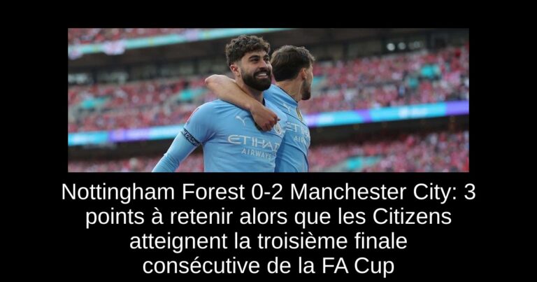 Nottingham Forest 0-2 Manchester City: 3 points à retenir alors que les Citizens atteignent la troisième finale consécutive de la FA Cup