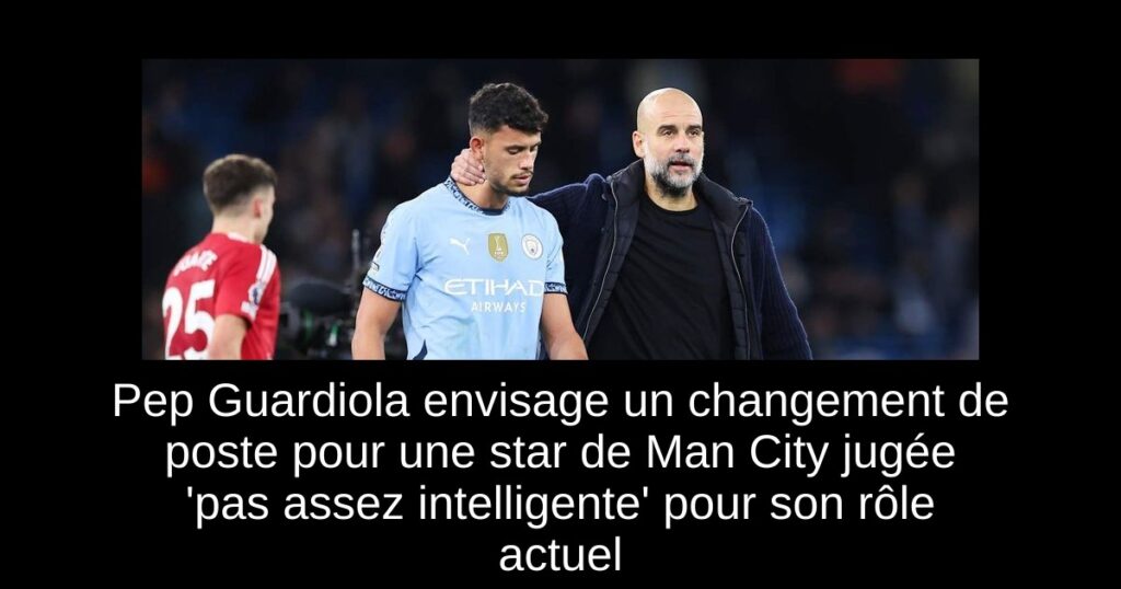 Pep Guardiola envisage un changement de poste pour une star de Man City jugée 'pas assez intelligente' pour son rôle actuel