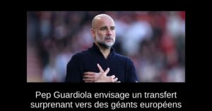 Pep Guardiola envisage un transfert surprenant vers des géants européens