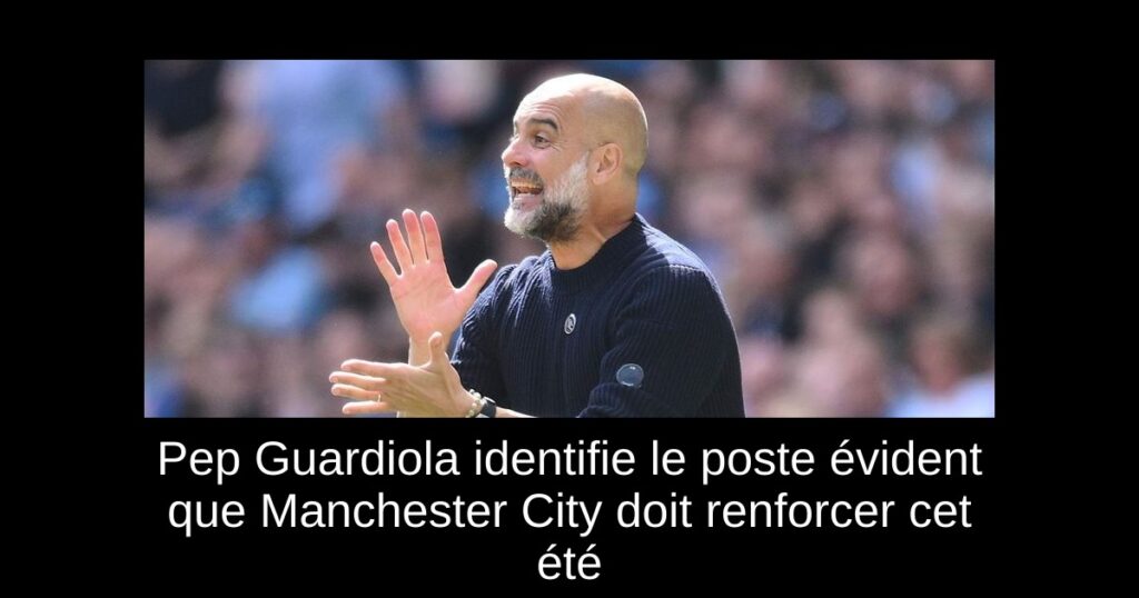 Pep Guardiola identifie le poste évident que Manchester City doit renforcer cet été