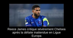 Reece James critique sévèrement Chelsea après la défaite inattendue en Ligue Europa