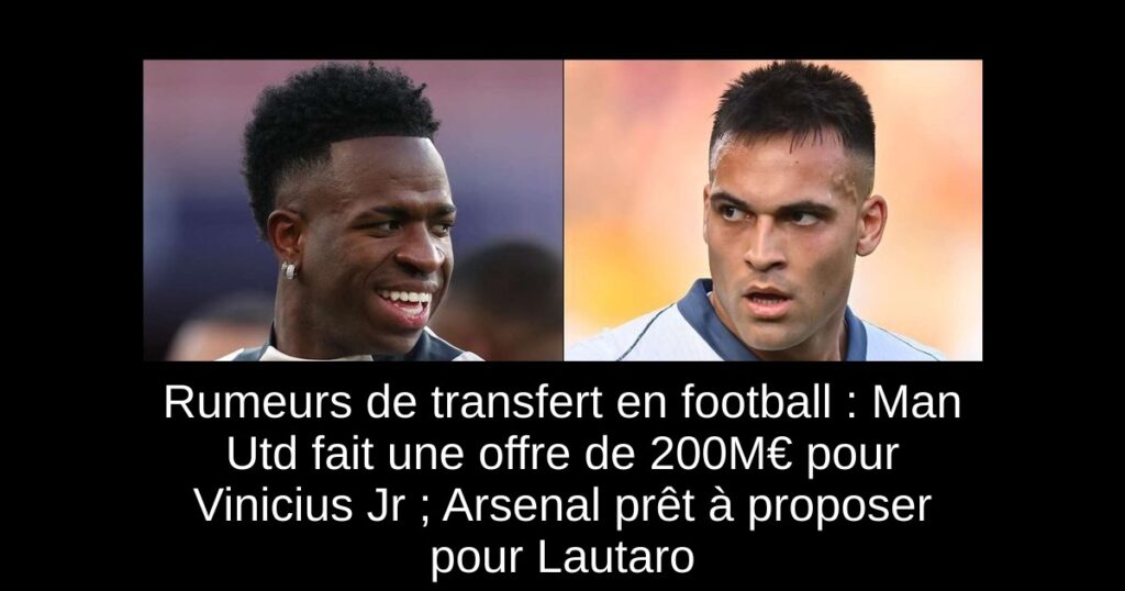 Rumeurs de transfert en football : Man Utd fait une offre de 200M€ pour Vinicius Jr ; Arsenal prêt à proposer pour Lautaro