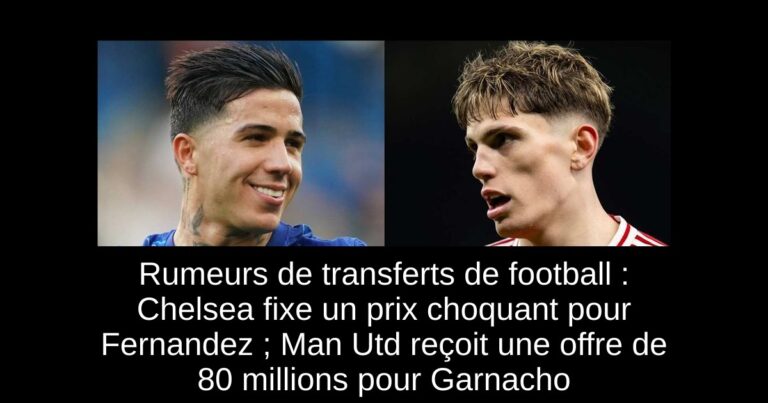 Rumeurs de transferts de football : Chelsea fixe un prix choquant pour Fernandez ; Man Utd reçoit une offre de 80 millions pour Garnacho