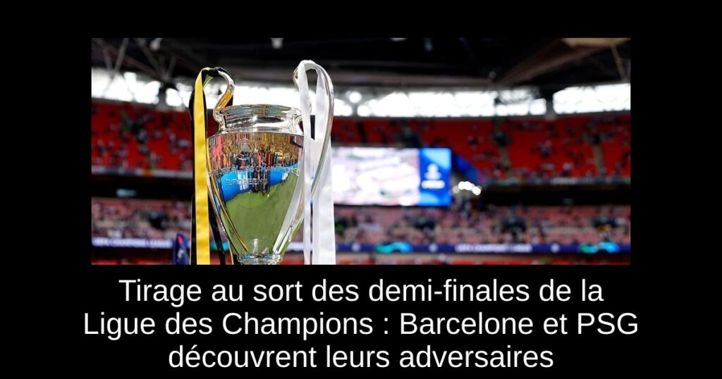 Tirage au sort des demi-finales de la Ligue des Champions : Barcelone et PSG découvrent leurs adversaires