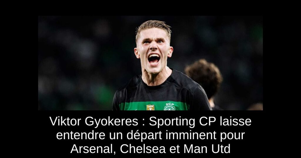 Viktor Gyokeres : Sporting CP laisse entendre un départ imminent pour Arsenal, Chelsea et Man Utd