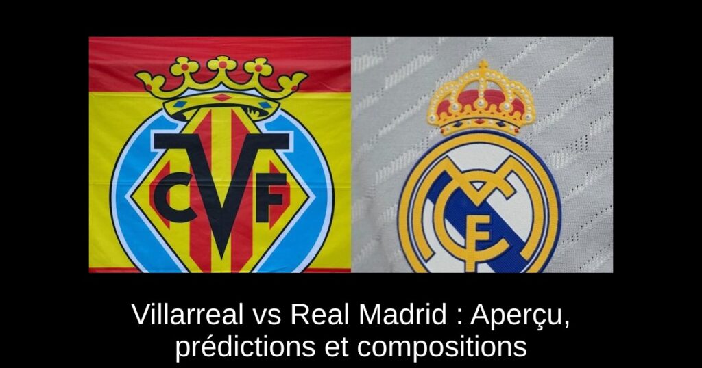 Villarreal vs Real Madrid : Aperçu, prédictions et compositions