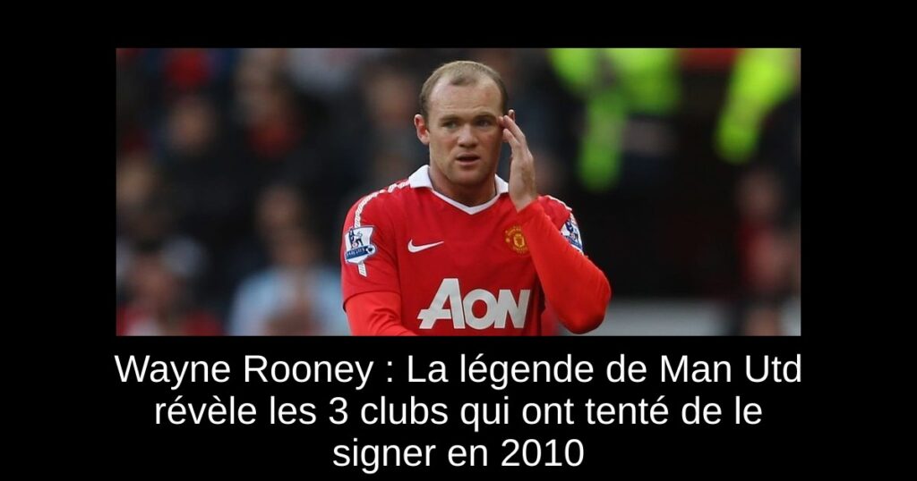 Wayne Rooney : La légende de Man Utd révèle les 3 clubs qui ont tenté de le signer en 2010