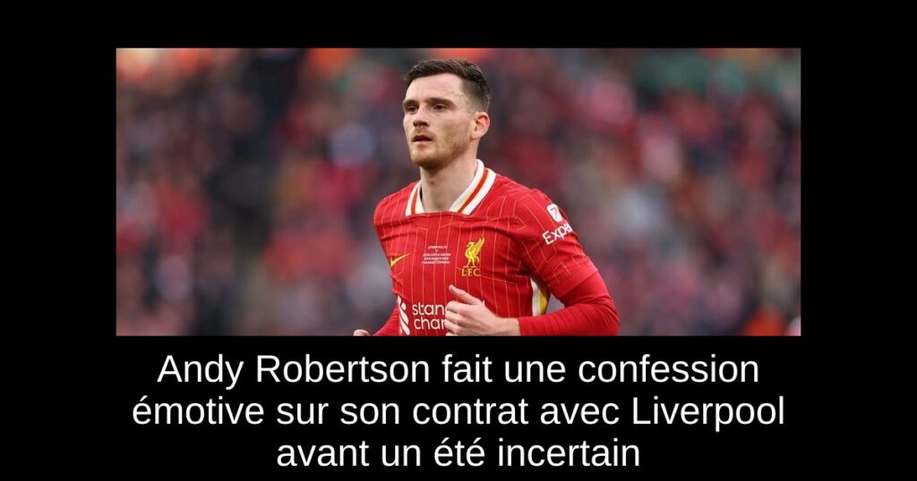 Andy Robertson fait une confession émotive sur son contrat avec Liverpool avant un été incertain