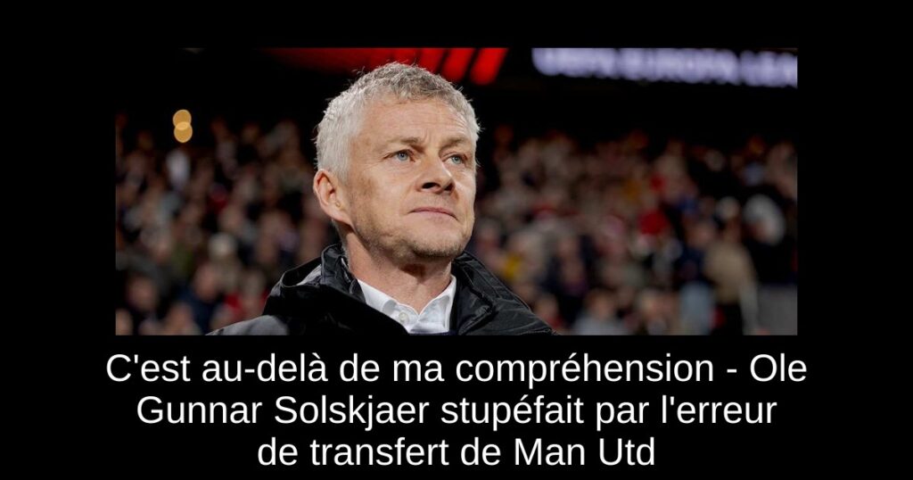C'est au-delà de ma compréhension - Ole Gunnar Solskjaer stupéfait par l'erreur de transfert de Man Utd