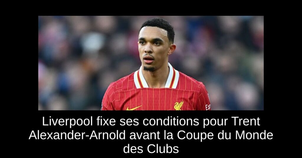 Liverpool fixe ses conditions pour Trent Alexander-Arnold avant la Coupe du Monde des Clubs