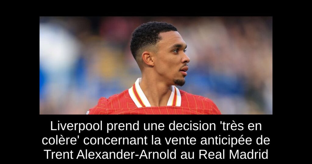 Liverpool prend une decision 'très en colère' concernant la vente anticipée de Trent Alexander-Arnold au Real Madrid