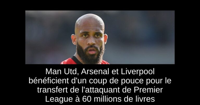 Man Utd, Arsenal et Liverpool bénéficient d'un coup de pouce pour le transfert de l'attaquant de Premier League à 60 millions de livres