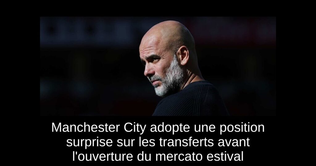 Manchester City adopte une position surprise sur les transferts avant l'ouverture du mercato estival