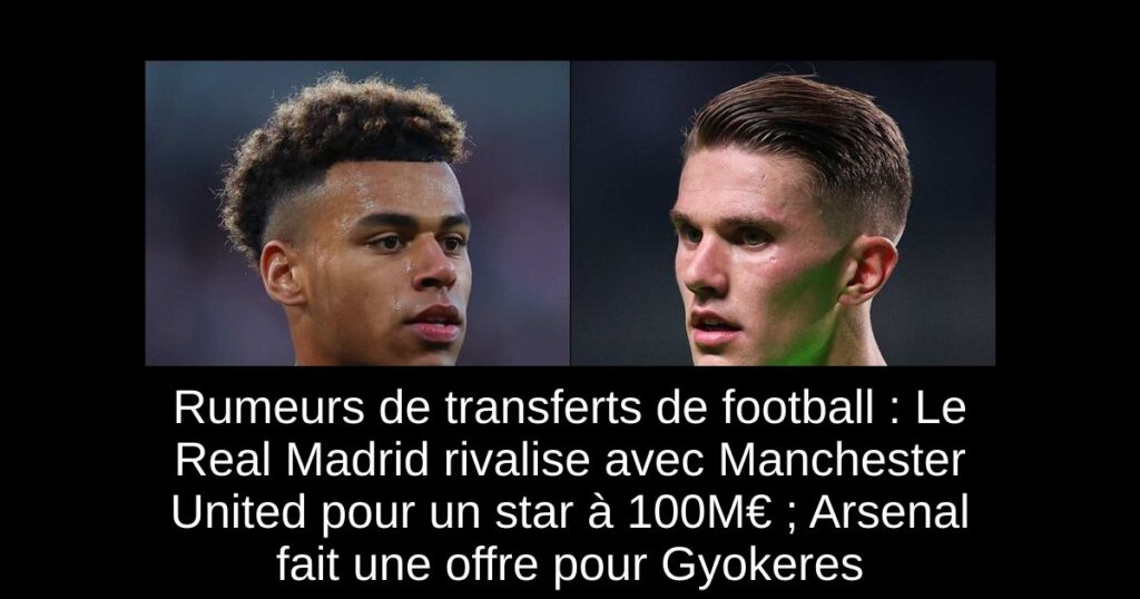 Rumeurs de transferts de football : Le Real Madrid rivalise avec Manchester United pour un star à 100M€ ; Arsenal fait une offre pour Gyokeres