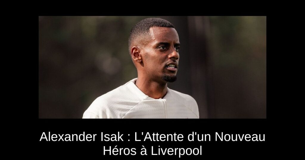 Alexander Isak : L'Attente d'un Nouveau Héros à Liverpool