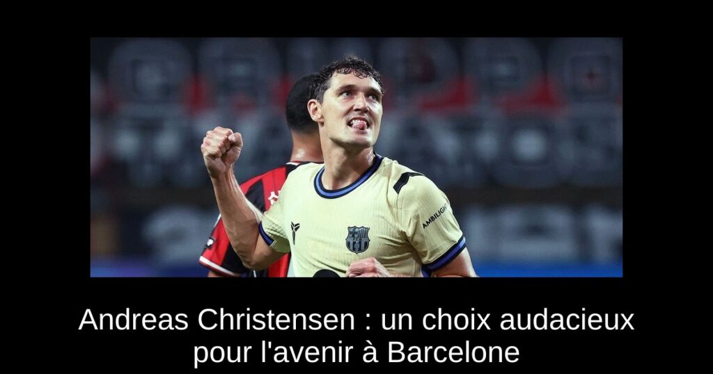 Andreas Christensen : un choix audacieux pour l&rsquo;avenir à Barcelone