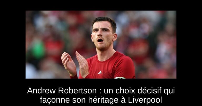 Andrew Robertson : un choix décisif qui façonne son héritage à Liverpool