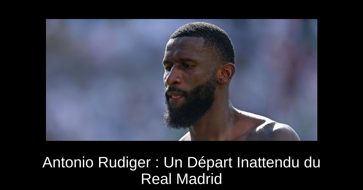 Antonio Rudiger : Un Départ Inattendu du Real Madrid - FootIledeFrance